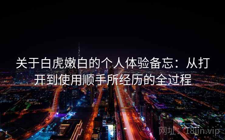关于白虎嫩白的个人体验备忘:从打开到使用顺手所经历的全过程