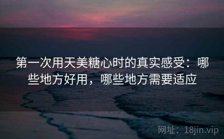 第一次用天美糖心时的真实感受:哪些地方好用,哪些地方需要适应