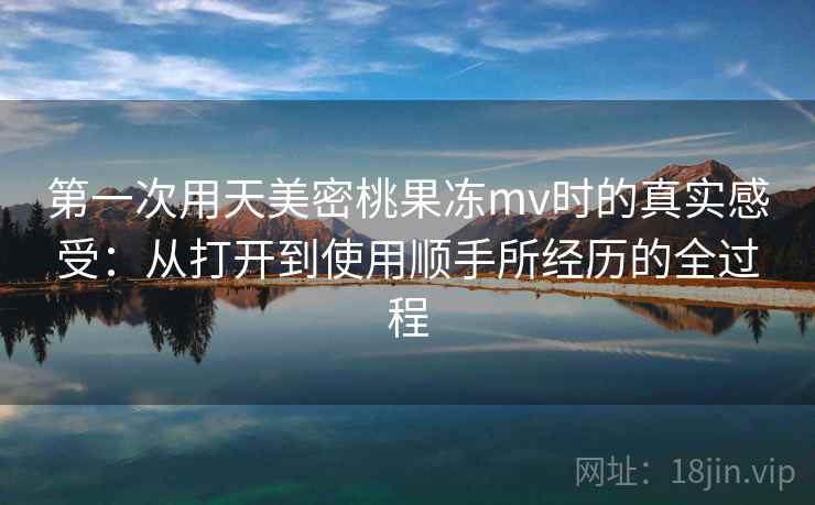 第一次用天美密桃果冻mv时的真实感受:从打开到使用顺手所经历的全过程