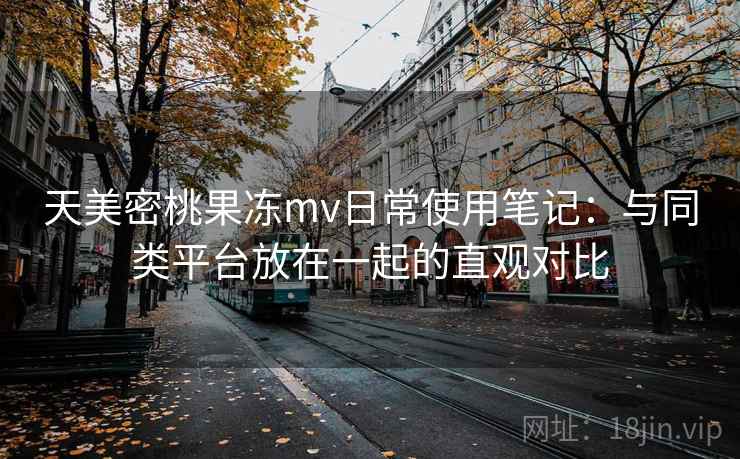 天美密桃果冻mv日常使用笔记:与同类平台放在一起的直观对比