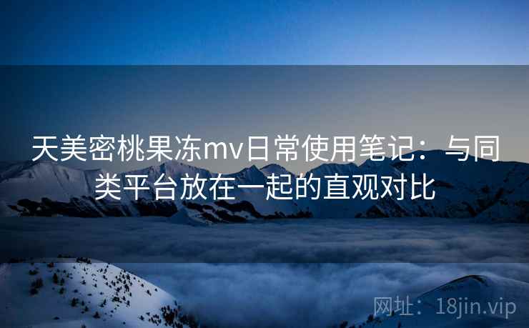 天美密桃果冻mv日常使用笔记:与同类平台放在一起的直观对比