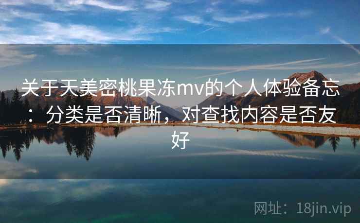 关于天美密桃果冻mv的个人体验备忘:分类是否清晰,对查找内容是否友好