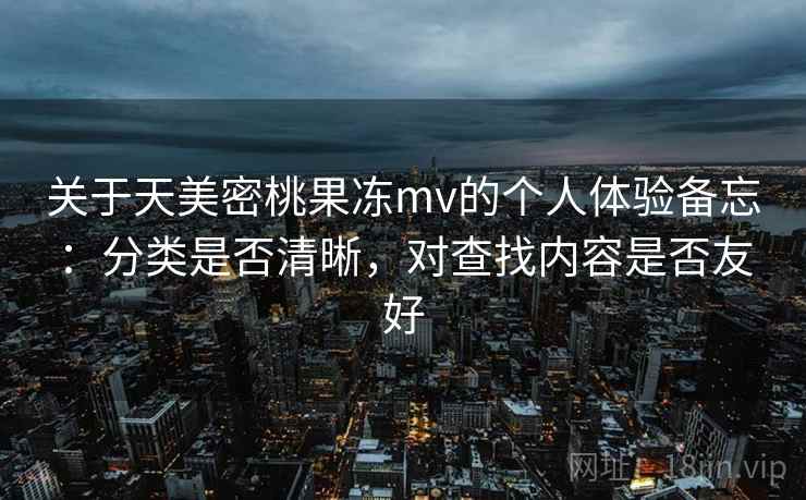 关于天美密桃果冻mv的个人体验备忘:分类是否清晰,对查找内容是否友好