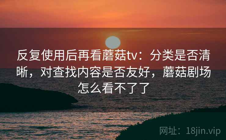 反复使用后再看蘑菇tv:分类是否清晰,对查找内容是否友好,蘑菇剧场怎么看不了了
