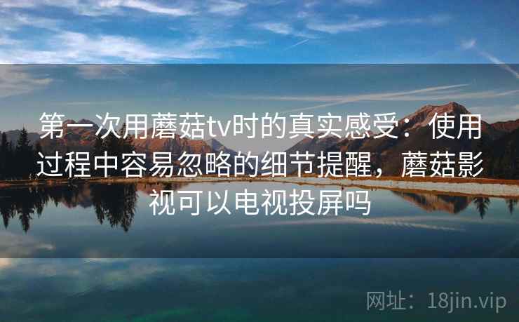 第一次用蘑菇tv时的真实感受:使用过程中容易忽略的细节提醒,蘑菇影视可以电视投屏吗