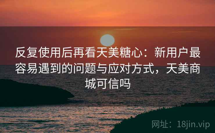 反复使用后再看天美糖心:新用户最容易遇到的问题与应对方式,天美商城可信吗