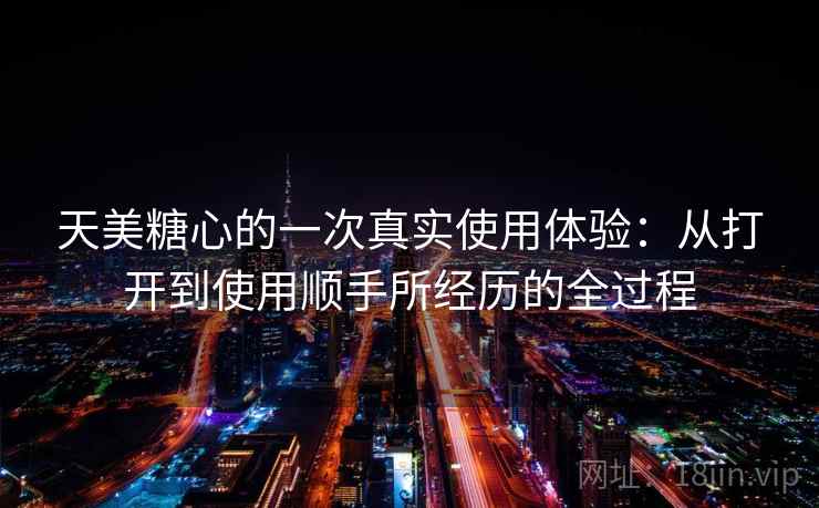 天美糖心的一次真实使用体验:从打开到使用顺手所经历的全过程
