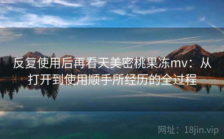 反复使用后再看天美密桃果冻mv：从打开到使用顺手所经历的全过程