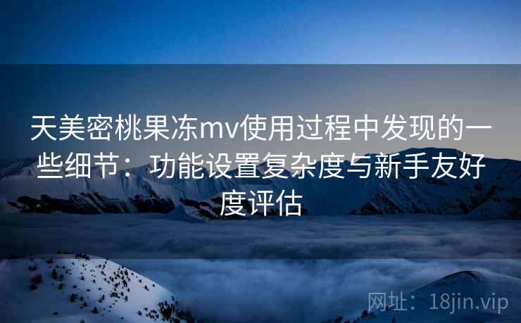 天美密桃果冻mv使用过程中发现的一些细节：功能设置复杂度与新手友好度评估