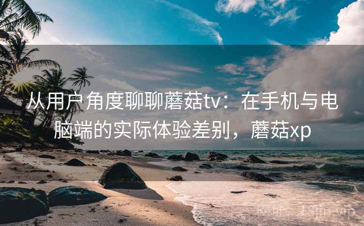 从用户角度聊聊蘑菇tv：在手机与电脑端的实际体验差别，蘑菇xp  第2张