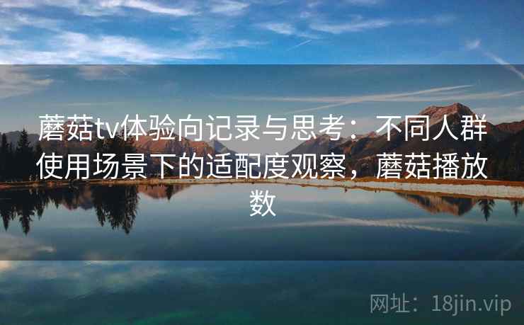 蘑菇tv体验向记录与思考：不同人群使用场景下的适配度观察，蘑菇播放数