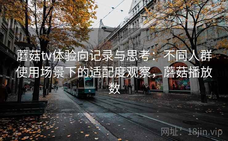蘑菇tv体验向记录与思考：不同人群使用场景下的适配度观察，蘑菇播放数