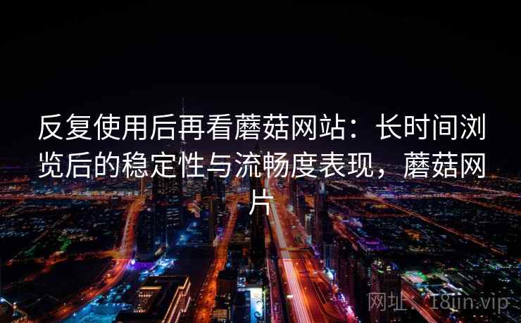 反复使用后再看蘑菇网站：长时间浏览后的稳定性与流畅度表现，蘑菇网片