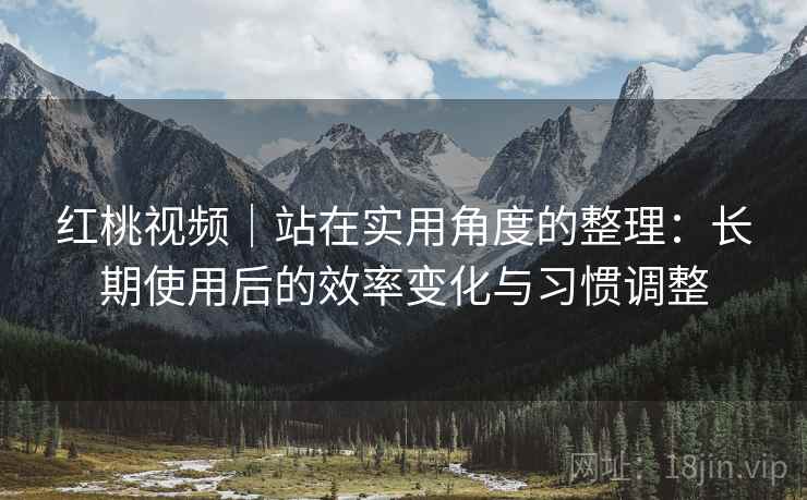红桃视频｜站在实用角度的整理：长期使用后的效率变化与习惯调整