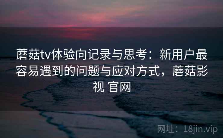 蘑菇tv体验向记录与思考：新用户最容易遇到的问题与应对方式，蘑菇影视 官网