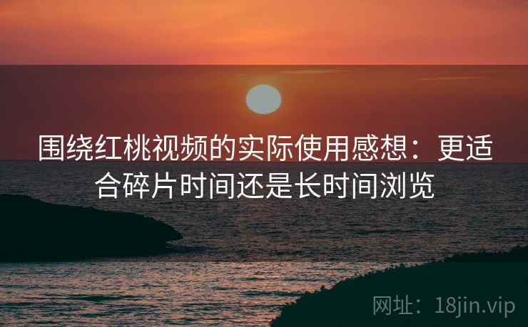 围绕红桃视频的实际使用感想：更适合碎片时间还是长时间浏览