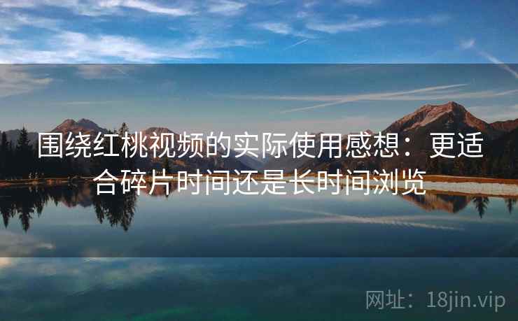 围绕红桃视频的实际使用感想：更适合碎片时间还是长时间浏览