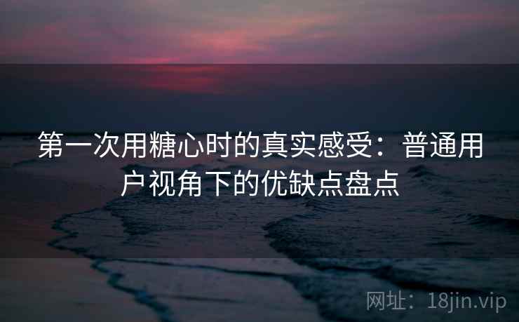 第一次用糖心时的真实感受：普通用户视角下的优缺点盘点