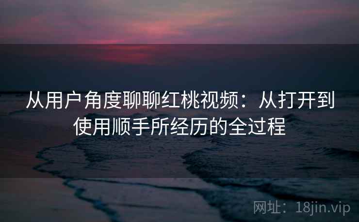 从用户角度聊聊红桃视频：从打开到使用顺手所经历的全过程  第1张
