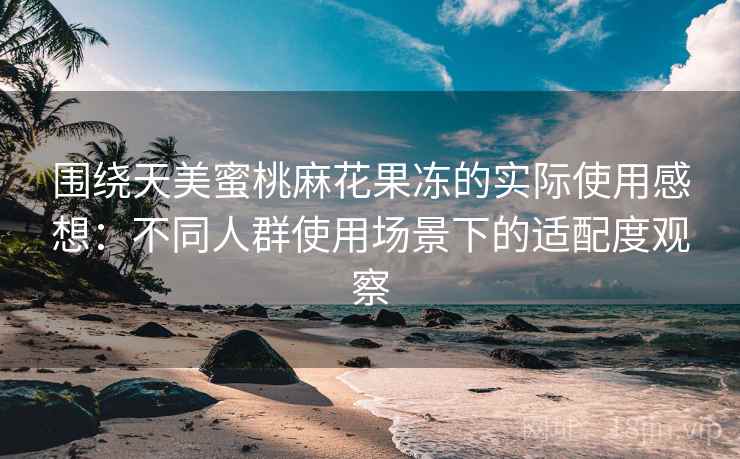 围绕天美蜜桃麻花果冻的实际使用感想：不同人群使用场景下的适配度观察