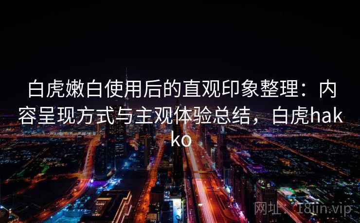 白虎嫩白使用后的直观印象整理：内容呈现方式与主观体验总结，白虎hakko