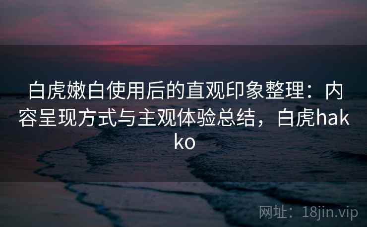 白虎嫩白使用后的直观印象整理：内容呈现方式与主观体验总结，白虎hakko