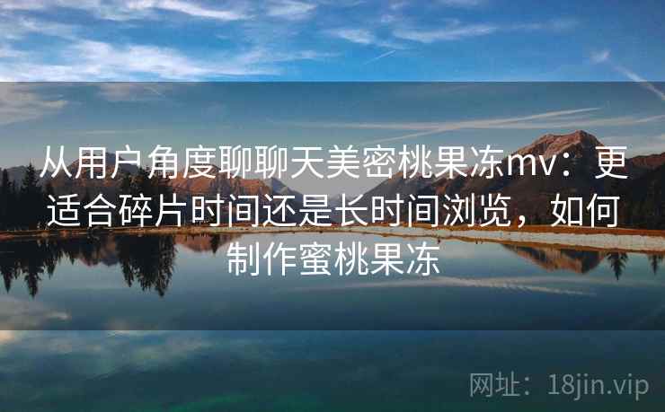 从用户角度聊聊天美密桃果冻mv：更适合碎片时间还是长时间浏览，如何制作蜜桃果冻