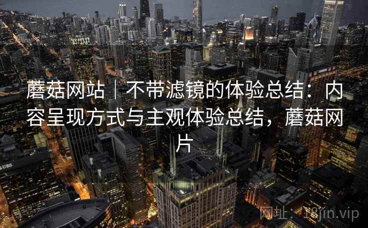 蘑菇网站｜不带滤镜的体验总结：内容呈现方式与主观体验总结，蘑菇网片