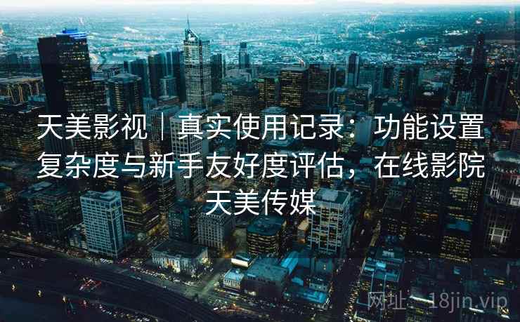 天美影视｜真实使用记录：功能设置复杂度与新手友好度评估，在线影院天美传媒