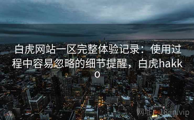 白虎网站一区完整体验记录：使用过程中容易忽略的细节提醒，白虎hakko