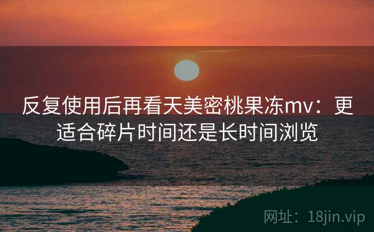 反复使用后再看天美密桃果冻mv：更适合碎片时间还是长时间浏览