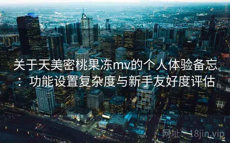 关于天美密桃果冻mv的个人体验备忘：功能设置复杂度与新手友好度评估