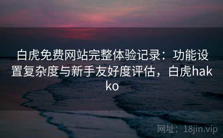 白虎免费网站完整体验记录：功能设置复杂度与新手友好度评估，白虎hakko