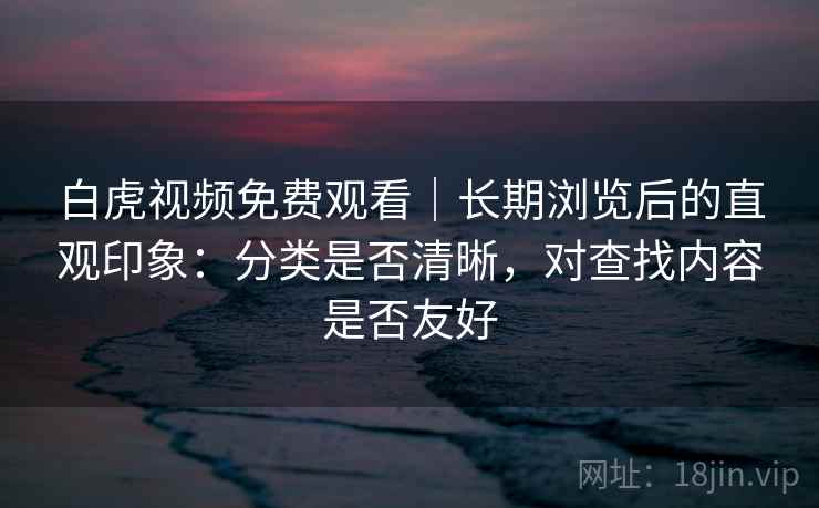 白虎视频免费观看｜长期浏览后的直观印象：分类是否清晰，对查找内容是否友好