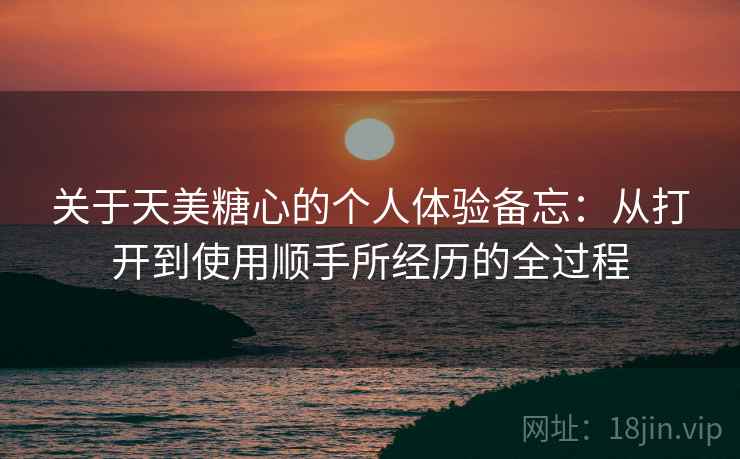 关于天美糖心的个人体验备忘：从打开到使用顺手所经历的全过程