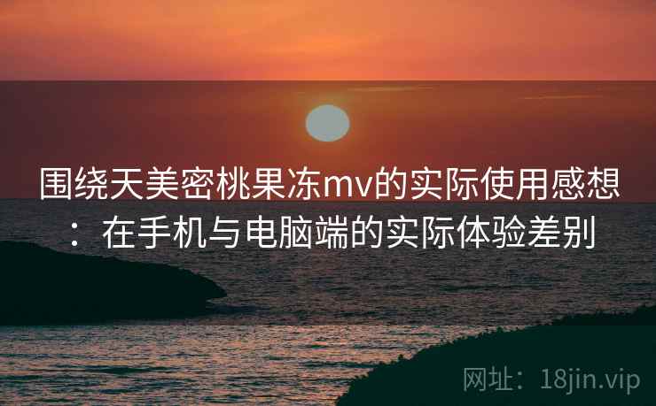 围绕天美密桃果冻mv的实际使用感想：在手机与电脑端的实际体验差别