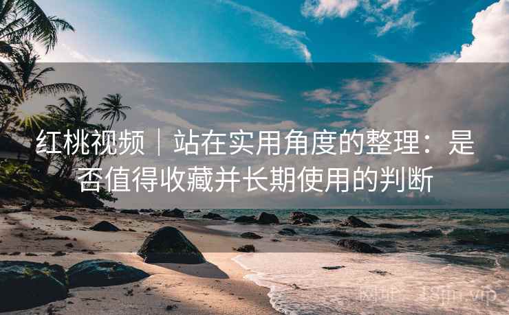 红桃视频｜站在实用角度的整理：是否值得收藏并长期使用的判断