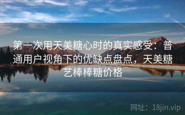第一次用天美糖心时的真实感受：普通用户视角下的优缺点盘点，天美糖艺棒棒糖价格