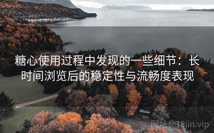 糖心使用过程中发现的一些细节：长时间浏览后的稳定性与流畅度表现
