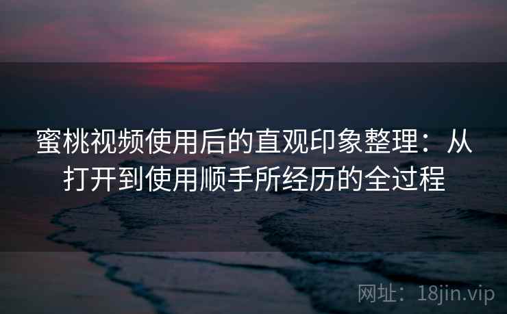 蜜桃视频使用后的直观印象整理:从打开到使用顺手所经历的全过程