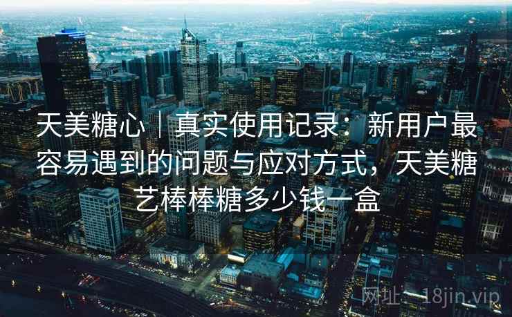 天美糖心｜真实使用记录：新用户最容易遇到的问题与应对方式，天美糖艺棒棒糖多少钱一盒
