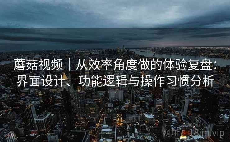 蘑菇视频|从效率角度做的体验复盘:界面设计、功能逻辑与操作习惯分析