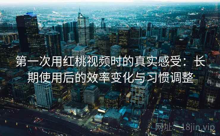 第一次用红桃视频时的真实感受:长期使用后的效率变化与习惯调整