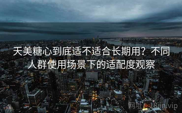 天美糖心到底适不适合长期用？不同人群使用场景下的适配度观察