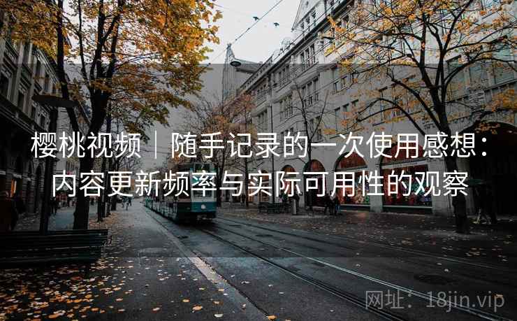 樱桃视频｜随手记录的一次使用感想：内容更新频率与实际可用性的观察