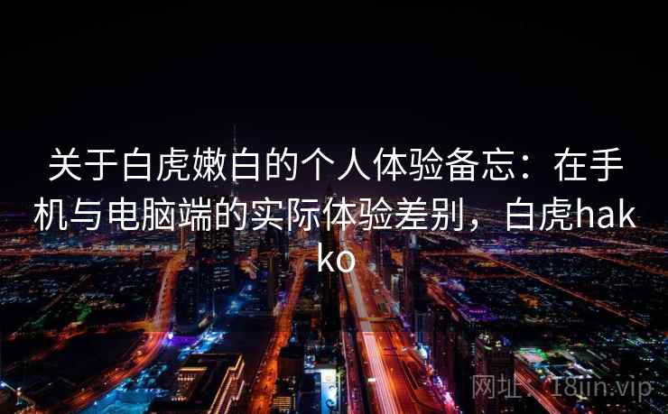 关于白虎嫩白的个人体验备忘：在手机与电脑端的实际体验差别，白虎hakko