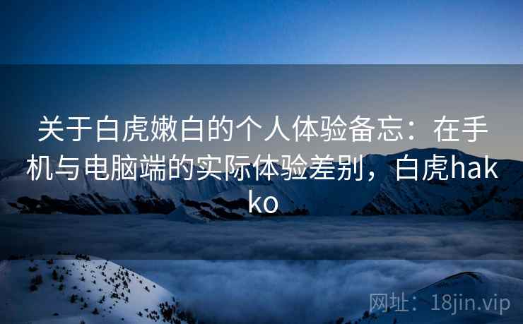 关于白虎嫩白的个人体验备忘：在手机与电脑端的实际体验差别，白虎hakko