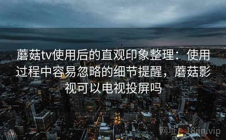 蘑菇tv使用后的直观印象整理:使用过程中容易忽略的细节提醒,蘑菇影视可以电视投屏吗