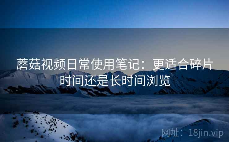 蘑菇视频日常使用笔记：更适合碎片时间还是长时间浏览