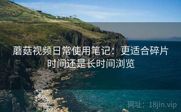 蘑菇视频日常使用笔记：更适合碎片时间还是长时间浏览